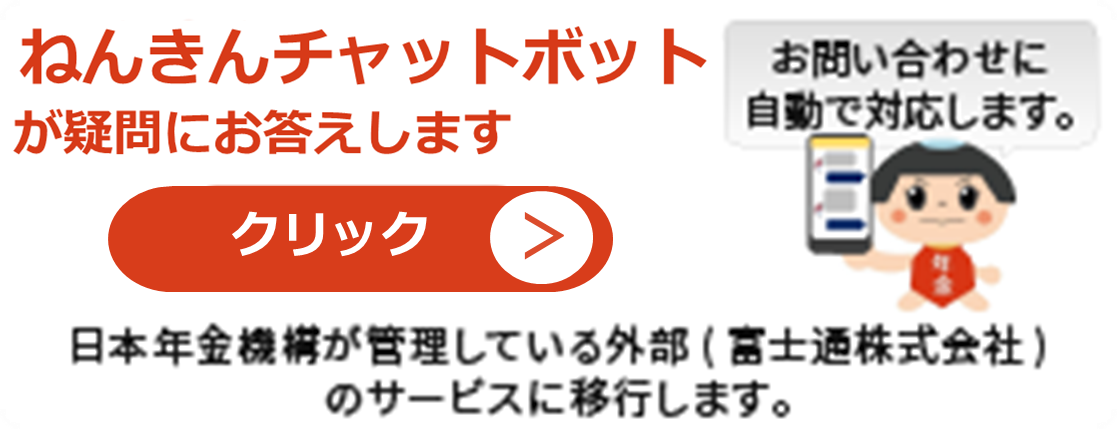 ねんきんチャットボットが疑問にお答えします　一般的なお問い合わせに対話形式により自動で対応します　こちらをクリックして頂き、お気軽にご質問ください　クリックすると日本年金機構が管理している外部（富士通株式会社）のサービスに移行します