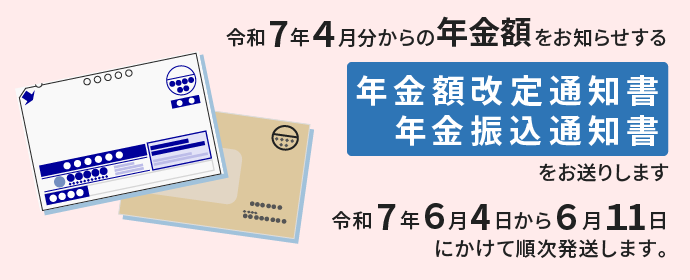 令和7年4月分からの年金額をお知らせする年金額改定通知書・年金振込通知書をお送りします。令和7年6月4日から6月11日にかけて順次発送します。