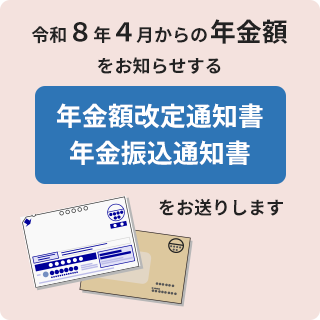 令和8年4月からの年金額をお知らせする年金額改定通知書、年金振込通知書をお送りします。