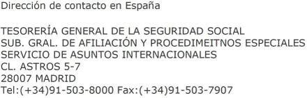 Dirección de contacto en España TESORERÍA GENERAL DE LA SEGURIDAD SOCIAL SUB. GRAL. DE AFILIACIÓN Y PROCEDIMEITNOS ESPECIALES SERVICIO DE ASUNTOS INTERNACIONALES CL. ASTROS 5-7 28007 MADRID Tel: (+34)91-503-8000 Fax: (+34) 91-503-7907