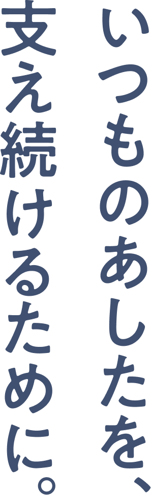 いつものあしたを、支え続けるために。