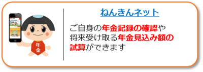 ねんきんネットへのリンク。ご自身の年金記録の確認や、将来受け取る年金見込額の試算ができます。