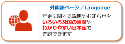 外国語ページへのリンク。年金に関する説明やお知らせをいろいろな国の言葉やわかりやすい日本語で確認できます。