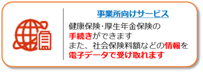 事業所向けオンラインサービスのページへのリンク。健康保険・厚生年金保険の各種手続きができます。また、社会保険料額などの各種情報を電子データで受け取れます。