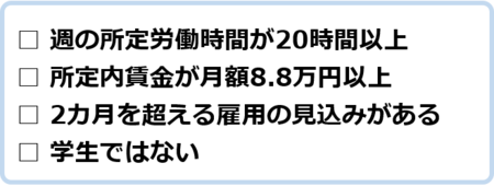 週の所定労働時間が20時間以上、所定内賃金が月額8万8千円以上、2カ月を超える雇用の見込みがある、学生ではない